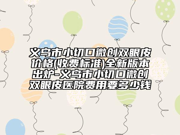 义乌市小切口微创双眼皮价格(收费标准)全新版本出炉-义乌市小切口微创双眼皮医院费用要多少钱