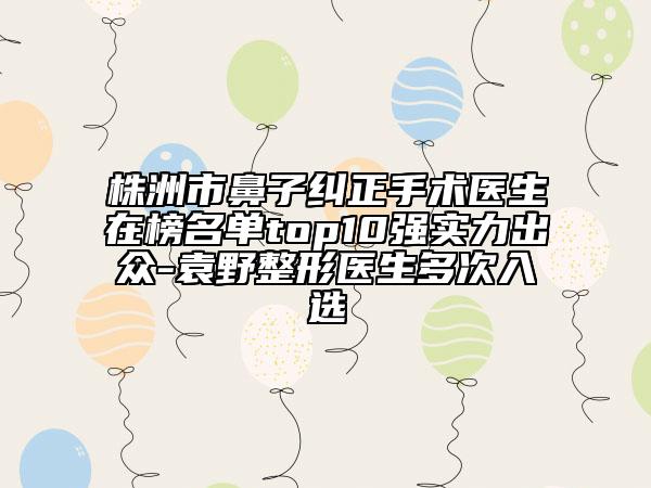 株洲市鼻子纠正手术医生在榜名单top10强实力出众-袁野整形医生多次入选