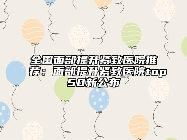 全国面部提升紧致医院推荐：面部提升紧致医院top50新公布