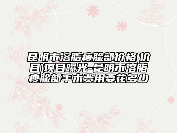 昆明市溶脂瘦脸部价格(价目)项目曝光-昆明市溶脂瘦脸部手术费用要花多少
