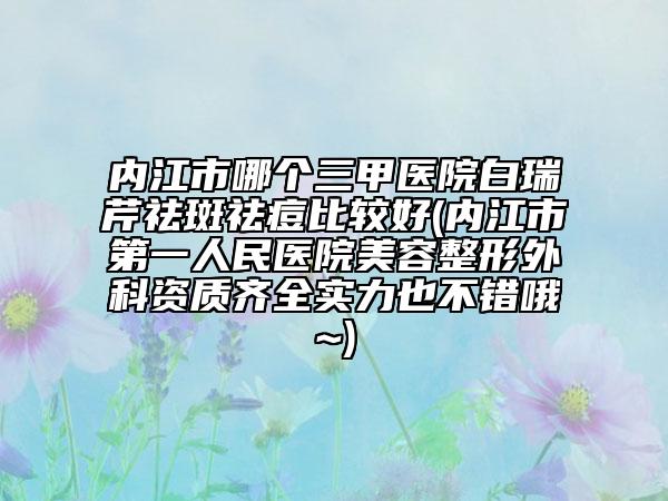 内江市哪个三甲医院白瑞芹祛斑祛痘比较好(内江市第一人民医院美容整形外科资质齐全实力也不错哦~)