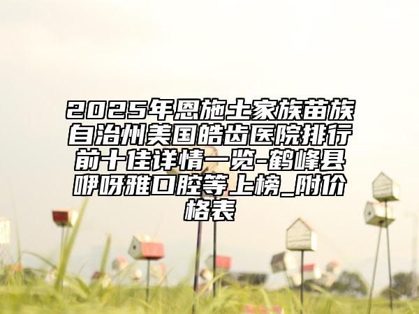 2025年恩施土家族苗族自治州美国皓齿医院排行前十佳详情一览-鹤峰县咿呀雅口腔等上榜_附价格表