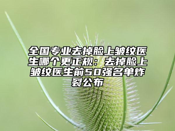 全国专业去掉脸上皱纹医生哪个更正规：去掉脸上皱纹医生前50强名单炸裂公布