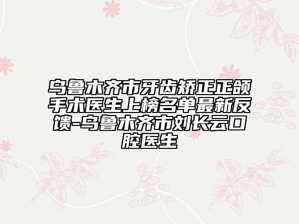 乌鲁木齐市牙齿矫正正颌手术医生上榜名单最新反馈-乌鲁木齐市刘长云口腔医生