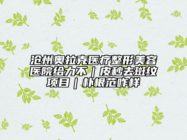 沧州奥拉克医疗整形美容医院给力不｜皮秒去斑纹项目｜朴根范咋样