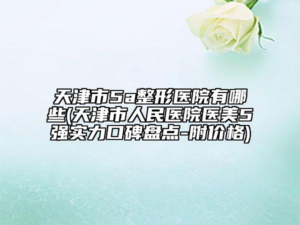 天津市5a整形医院有哪些(天津市人民医院医美5强实力口碑盘点-附价格)