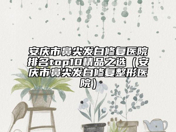 安庆市鼻尖发白修复医院排名top10精品之选（安庆市鼻尖发白修复整形医院）
