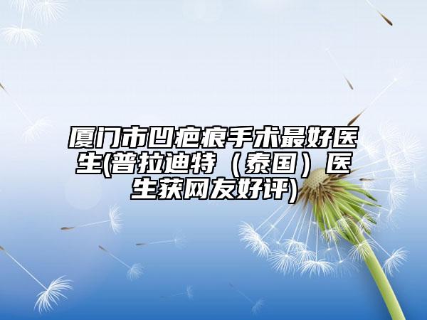 厦门市凹疤痕手术最好医生(普拉迪特（泰国）医生获网友好评)