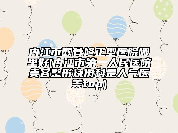 内江市颧骨修正型医院哪里好(内江市第一人民医院美容整形烧伤科是人气医美top)