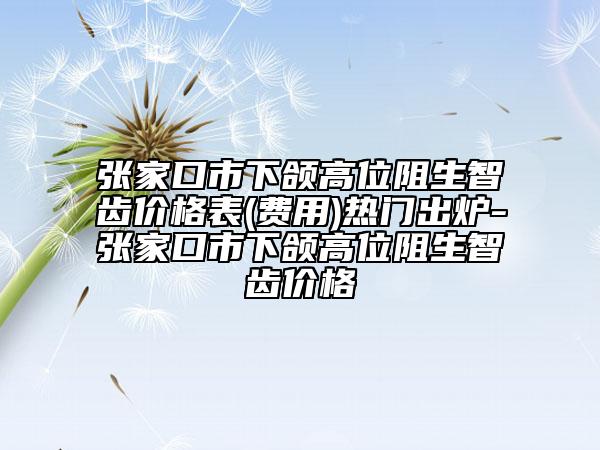 张家口市下颌高位阻生智齿价格表(费用)热门出炉-张家口市下颌高位阻生智齿价格