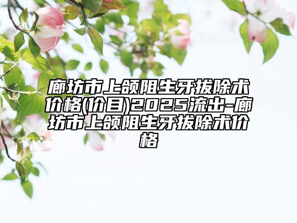 廊坊市上颌阻生牙拔除术价格(价目)2025流出-廊坊市上颌阻生牙拔除术价格