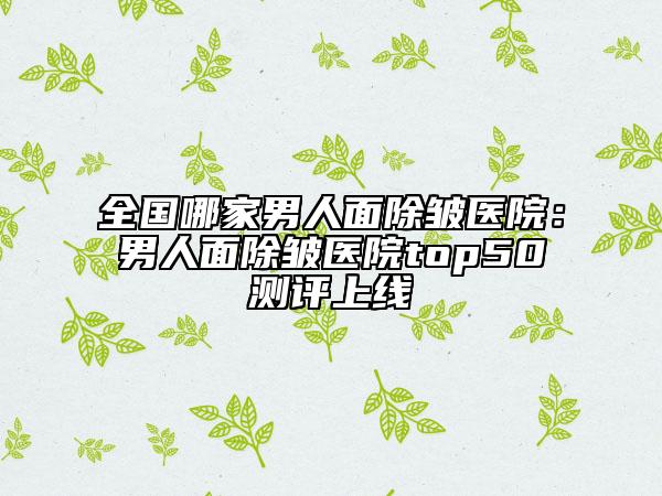 全国哪家男人面除皱医院：男人面除皱医院top50测评上线