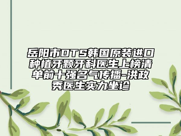 岳阳市DTS韩国原装进口种植牙颗牙科医生上榜清单前十强名气传播-洪政秀医生实力坐诊