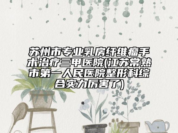 苏州市专业乳房纤维瘤手术治疗三甲医院(江苏常熟市第一人民医院整形科综合实力厉害了)