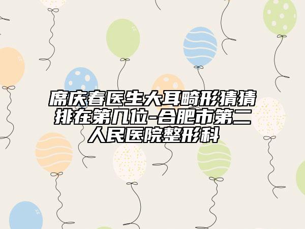 席庆春医生大耳畸形猜猜排在第几位-合肥市第二人民医院整形科
