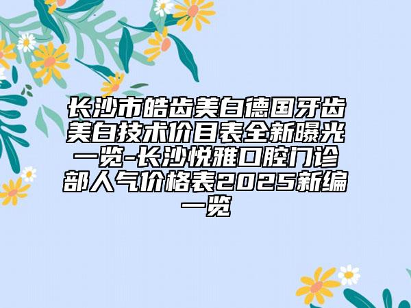 长沙市皓齿美白德国牙齿美白技术价目表全新曝光一览-长沙悦雅口腔门诊部人气价格表2025新编一览