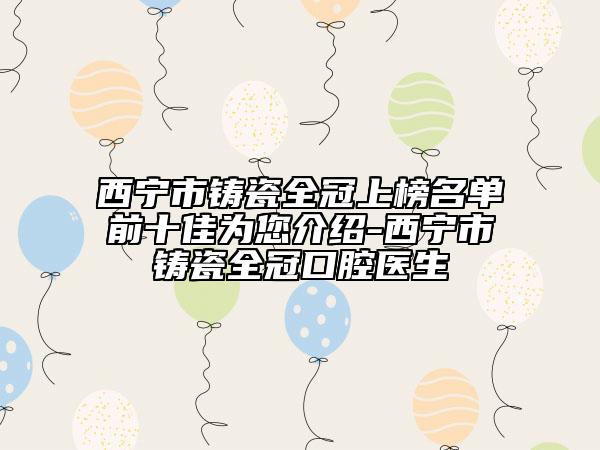 西宁市铸瓷全冠上榜名单前十佳为您介绍-西宁市铸瓷全冠口腔医生