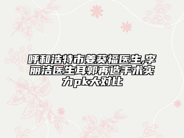 呼和浩特市姜葵福医生,李丽洁医生耳郭再造手术实力pk大对比