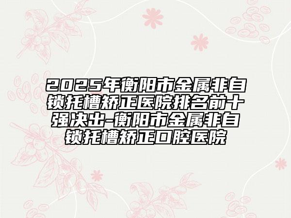 2025年衡阳市金属非自锁托槽矫正医院排名前十强决出-衡阳市金属非自锁托槽矫正口腔医院