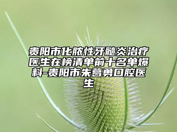 贵阳市化脓性牙髓炎治疗医生在榜清单前十名单爆料-贵阳市朱葛勇口腔医生
