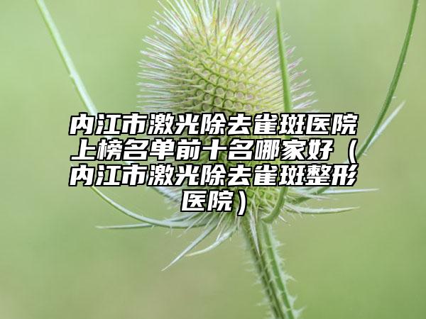 内江市激光除去雀斑医院上榜名单前十名哪家好（内江市激光除去雀斑整形医院）
