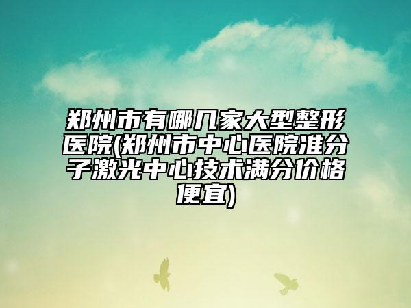 郑州市有哪几家大型整形医院(郑州市中心医院准分子激光中心技术满分价格便宜)