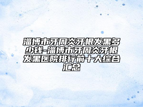 淄博市牙周炎牙根发黑多少钱-淄博市牙周炎牙根发黑医院排行前十大综合汇总