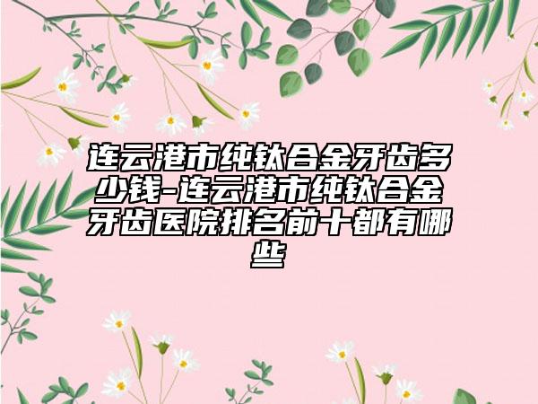 连云港市纯钛合金牙齿多少钱-连云港市纯钛合金牙齿医院排名前十都有哪些