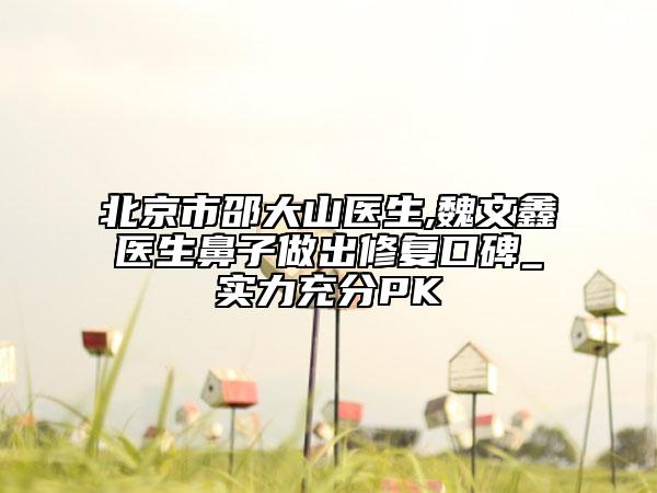北京市邵大山医生,魏文鑫医生鼻子做出修复口碑_实力充分PK
