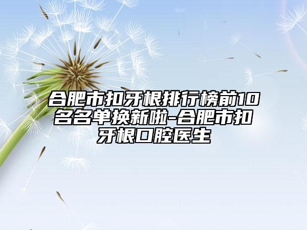 合肥市扣牙根排行榜前10名名单换新啦-合肥市扣牙根口腔医生