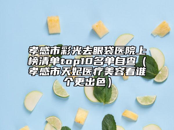 孝感市彩光去眼袋医院上榜清单top10名单自查（孝感市天妃医疗美容看谁个更出色）