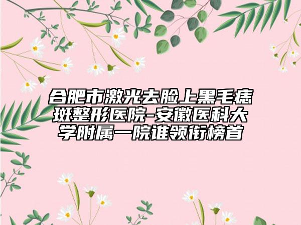 合肥市激光去脸上黑毛痣斑整形医院-安徽医科大学附属一院谁领衔榜首