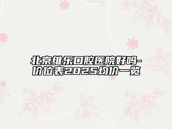北京维乐口腔医院好吗-价位表2025均价一览