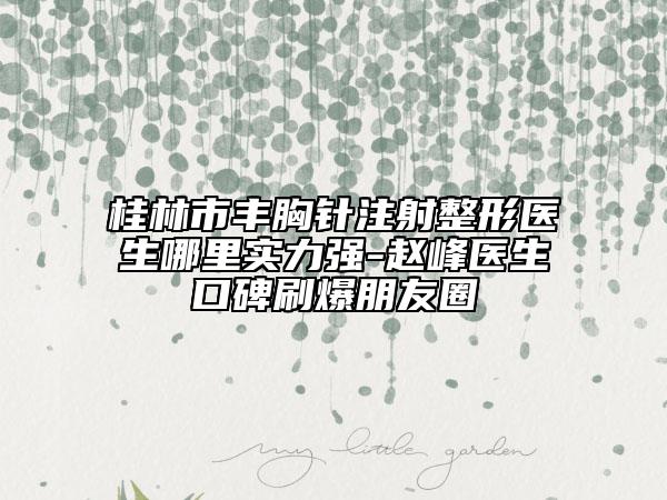 桂林市丰胸针注射整形医生哪里实力强-赵峰医生口碑刷爆朋友圈