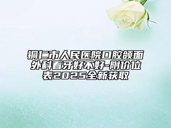 铜仁市人民医院口腔颌面外科看牙好不好-附价位表2025全新获取