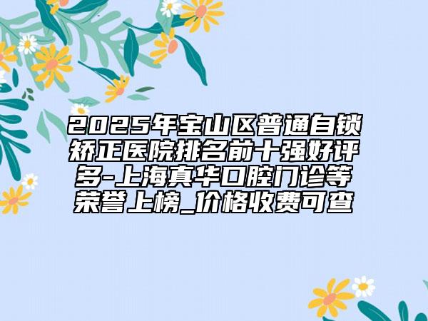 2025年宝山区普通自锁矫正医院排名前十强好评多-上海真华口腔门诊等荣誉上榜_价格收费可查
