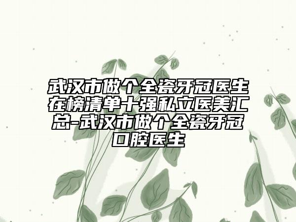 武汉市做个全瓷牙冠医生在榜清单十强私立医美汇总-武汉市做个全瓷牙冠口腔医生
