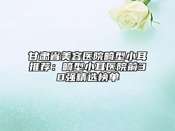 甘肃省美容医院畸型小耳推荐：畸型小耳医院前30强精选榜单