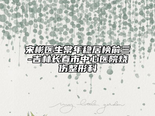 宋彬医生常年稳居榜前三-吉林长春市中心医院烧伤整形科