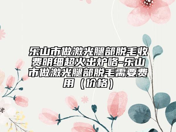 乐山市做激光腿部脱毛收费明细超火出炉咯-乐山市做激光腿部脱毛需要费用（价格）