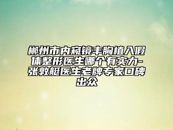 郴州市内窥镜丰胸植入假体整形医生哪个有实力-张敦艇医生老牌专家口碑出众