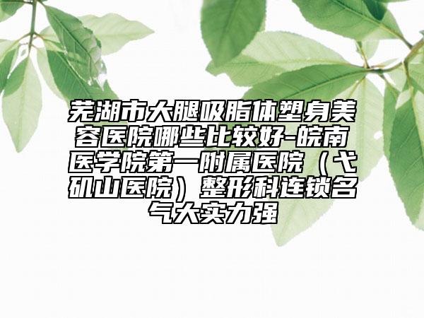 芜湖市大腿吸脂体塑身美容医院哪些比较好-皖南医学院第一附属医院（弋矶山医院）整形科连锁名气大实力强
