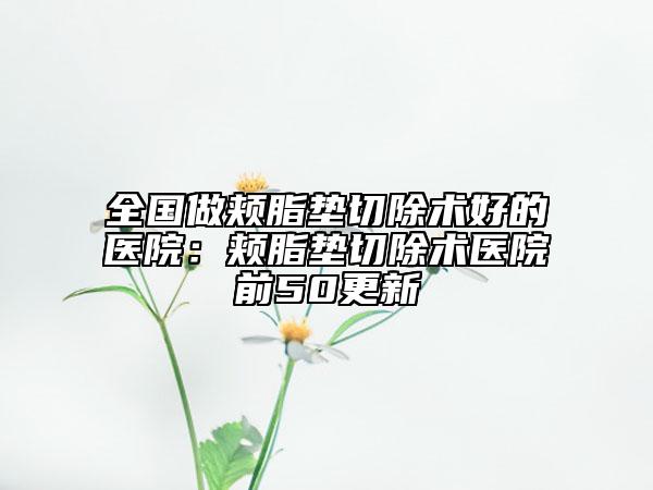 全国做颊脂垫切除术好的医院：颊脂垫切除术医院前50更新