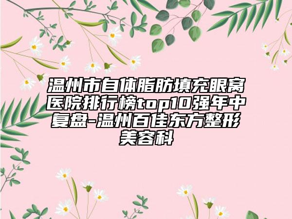 温州市自体脂肪填充眼窝医院排行榜top10强年中复盘-温州百佳东方整形美容科