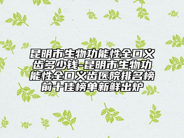 昆明市生物功能性全口义齿多少钱-昆明市生物功能性全口义齿医院排名榜前十佳榜单新鲜出炉