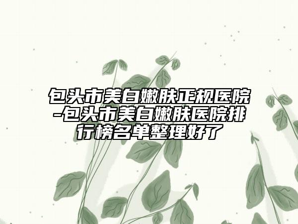 包头市美白嫩肤正规医院-包头市美白嫩肤医院排行榜名单整理好了