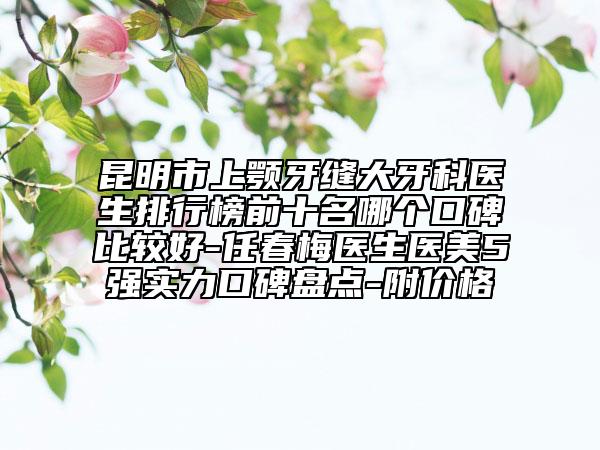 昆明市上颚牙缝大牙科医生排行榜前十名哪个口碑比较好-任春梅医生医美5强实力口碑盘点-附价格