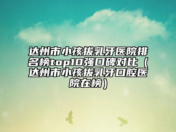 达州市小孩拔乳牙医院排名榜top10强口碑对比（达州市小孩拔乳牙口腔医院在榜）