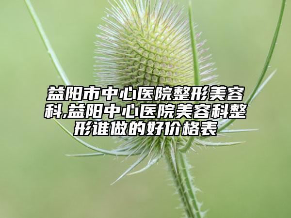 益阳市中心医院整形美容科,益阳中心医院美容科整形谁做的好价格表