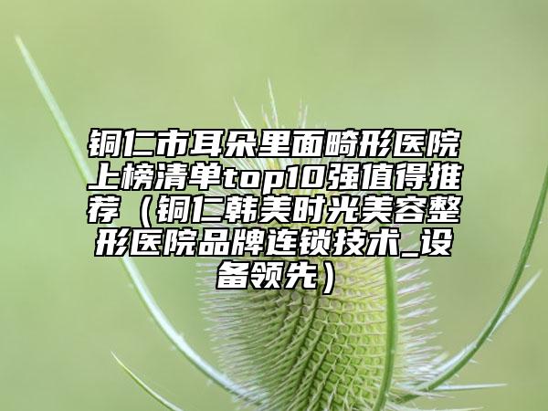 铜仁市耳朵里面畸形医院上榜清单top10强值得推荐（铜仁韩美时光美容整形医院品牌连锁技术_设备领先）